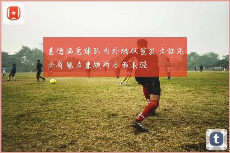 基德满意球队内外线双重发力称完全有能力兼顾两方面表现