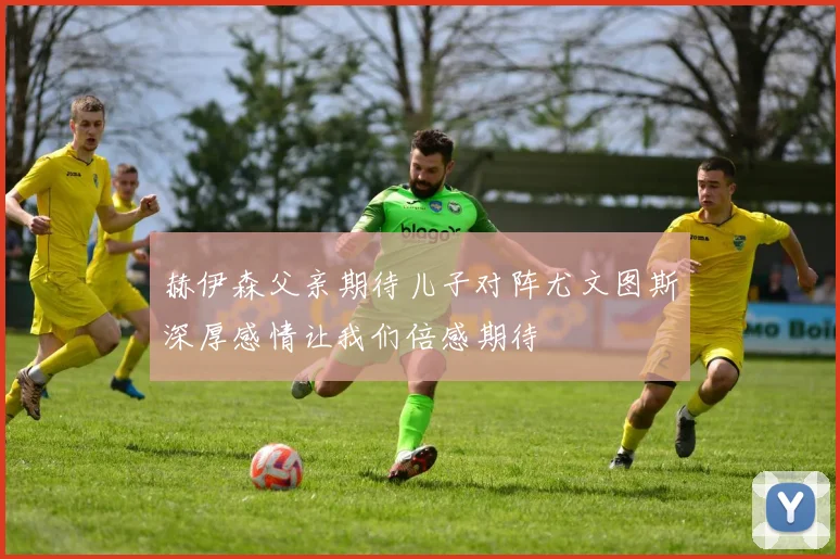 赫伊森父亲期待儿子对阵尤文图斯深厚感情让我们倍感期待