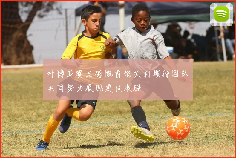 叶博亚赛后感慨首场失利期待团队共同努力展现更佳表现
