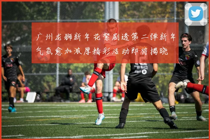 广州龙狮新年花絮剧透第二弹新年气氛愈加浓厚精彩活动即将揭晓