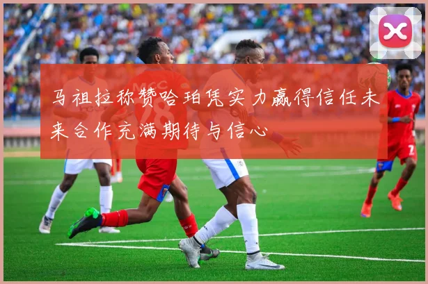 马祖拉称赞哈珀凭实力赢得信任未来合作充满期待与信心