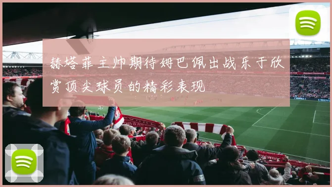 赫塔菲主帅期待姆巴佩出战乐于欣赏顶尖球员的精彩表现