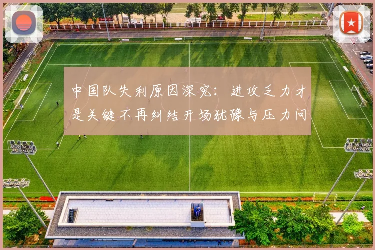 中国队失利原因深究：进攻乏力才是关键不再纠结开场犹豫与压力问题