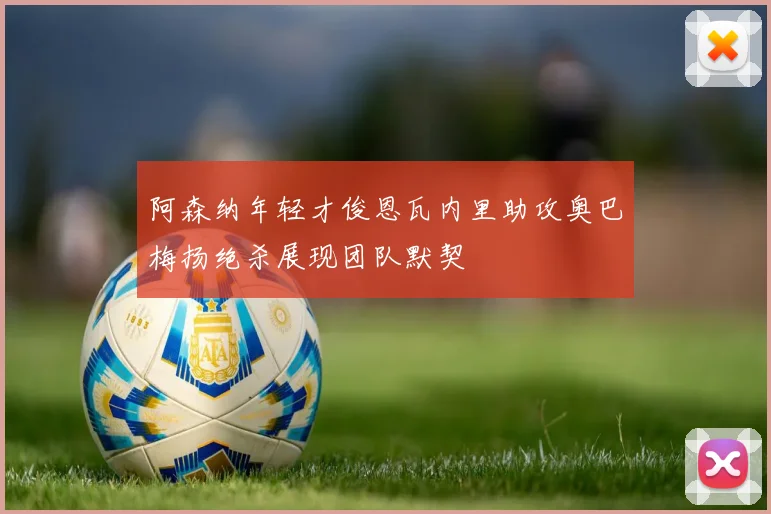 阿森纳年轻才俊恩瓦内里助攻奥巴梅扬绝杀展现团队默契