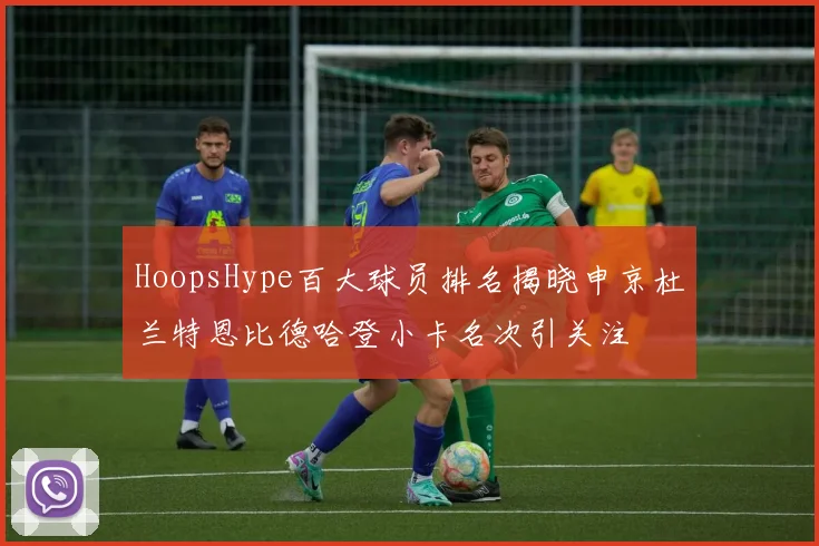 HoopsHype百大球员排名揭晓申京杜兰特恩比德哈登小卡名次引关注
